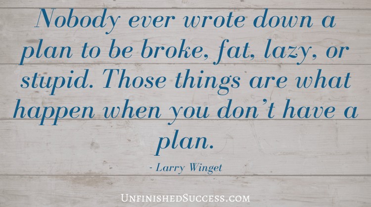 Nobody ever wrote down a plan to be broke, fat, lazy, or stupid. Those things are what happen when you don’t have a plan.