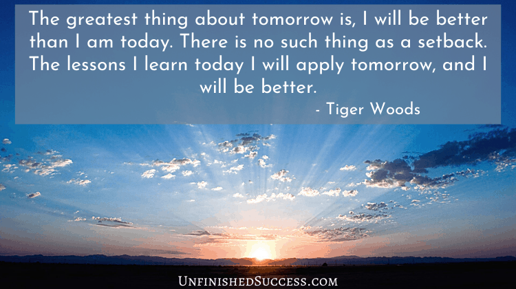 The greatest thing about tomorrow is, I will be better than I am today. There is no such thing as a setback. The lessons I learn today I will apply tomorrow, and I will be better.